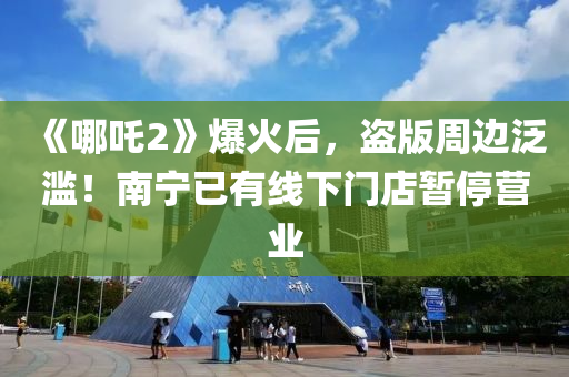 《哪吒2》爆火后，盗版周边泛滥！南宁已有线下门店暂停营业