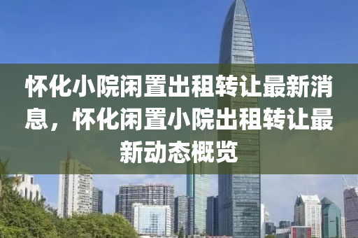 怀化小院闲置出租转让最新消息，怀化闲置小院出租转让最新动态概览