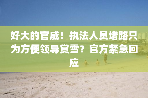 好大的官威！执法人员堵路只为方便领导赏雪？官方紧急回应
