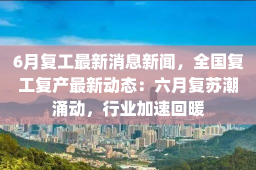 6月复工最新消息新闻，全国复工复产最新动态：六月复苏潮涌动，行业加速回暖