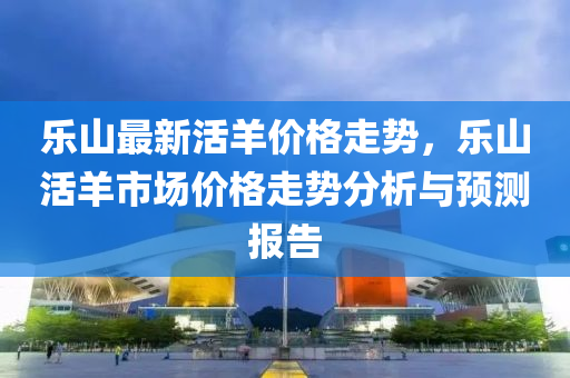 乐山最新活羊价格走势，乐山活羊市场价格走势分析与预测报告