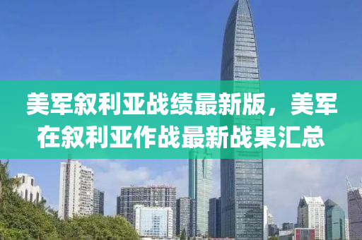 美军叙利亚战绩最新版，美军在叙利亚作战最新战果汇总