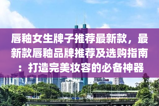 唇釉女生牌子推荐最新款，最新款唇釉品牌推荐及选购指南：打造完美妆容的必备神器