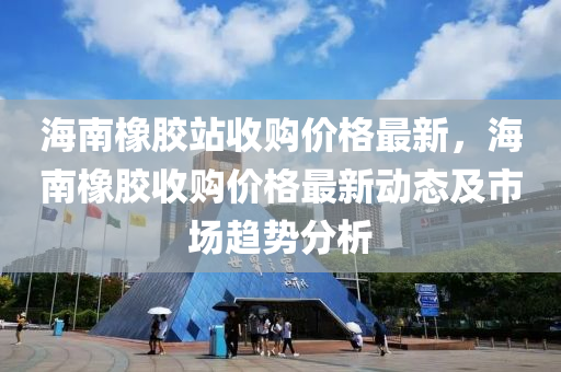 海南橡胶站收购价格最新，海南橡胶收购价格最新动态及市场趋势分析