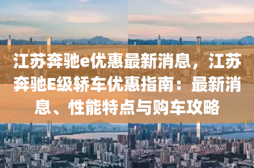 江苏奔驰e优惠最新消息，江苏奔驰E级轿车优惠指南：最新消息、性能特点与购车攻略