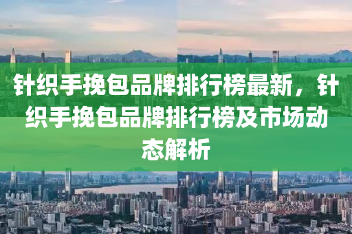 针织手挽包品牌排行榜最新，针织手挽包品牌排行榜及市场动态解析