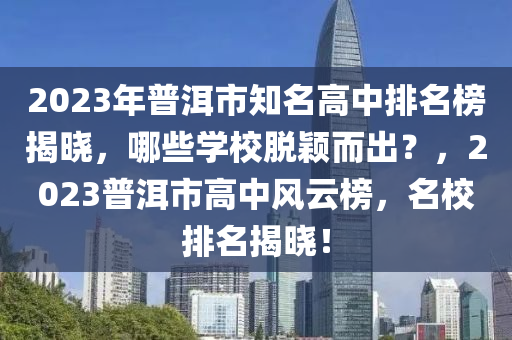 2023年普洱市知名高中排名榜揭晓，哪些学校脱颖而出？，2023普洱市高中风云榜，名校排名揭晓！
