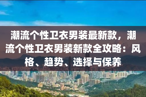 潮流个性卫衣男装最新款，潮流个性卫衣男装新款全攻略：风格、趋势、选择与保养