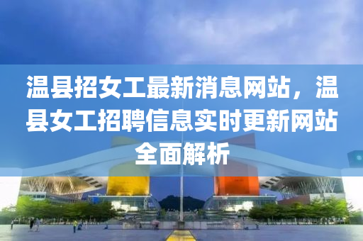 温县招女工最新消息网站，温县女工招聘信息实时更新网站全面解析