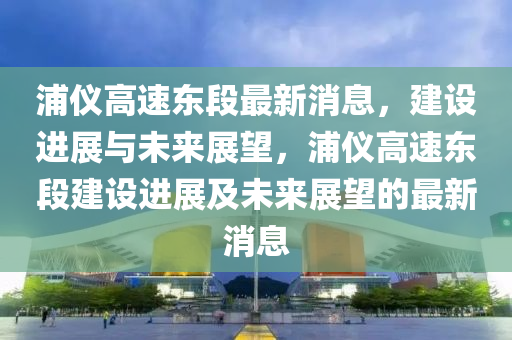 浦仪高速东段最新消息，建设进展与未来展望，浦仪高速东段建设进展及未来展望的最新消息