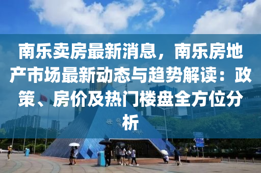 南乐卖房最新消息，南乐房地产市场最新动态与趋势解读：政策、房价及热门楼盘全方位分析