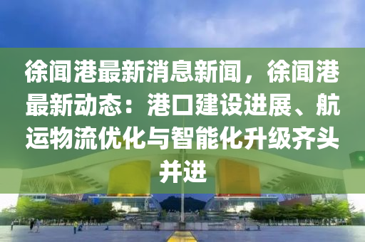 徐闻港最新消息新闻，徐闻港最新动态：港口建设进展、航运物流优化与智能化升级齐头并进