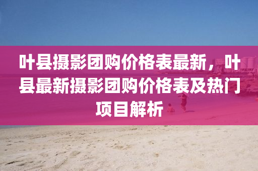 叶县摄影团购价格表最新，叶县最新摄影团购价格表及热门项目解析