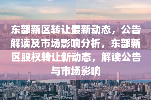 东部新区转让最新动态，公告解读及市场影响分析，东部新区股权转让新动态，解读公告与市场影响