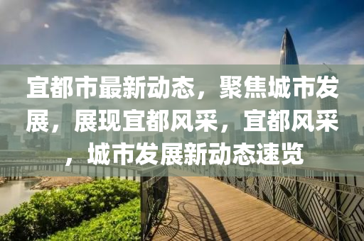宜都市最新动态，聚焦城市发展，展现宜都风采，宜都风采，城市发展新动态速览