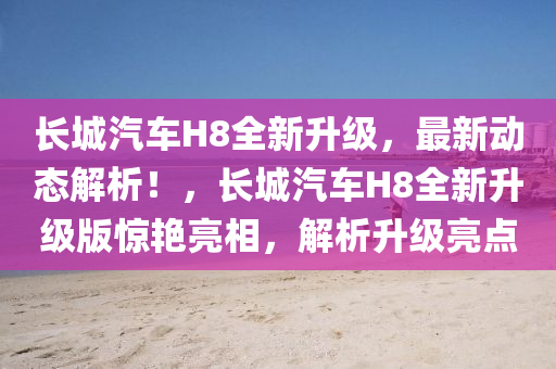 长城汽车H8全新升级，最新动态解析！，长城汽车H8全新升级版惊艳亮相，解析升级亮点