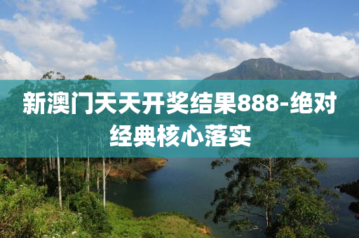 新澳门天天开奖结果888-绝对经典核心落实