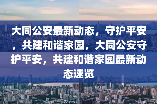 大同公安最新动态，守护平安，共建和谐家园，大同公安守护平安，共建和谐家园最新动态速览