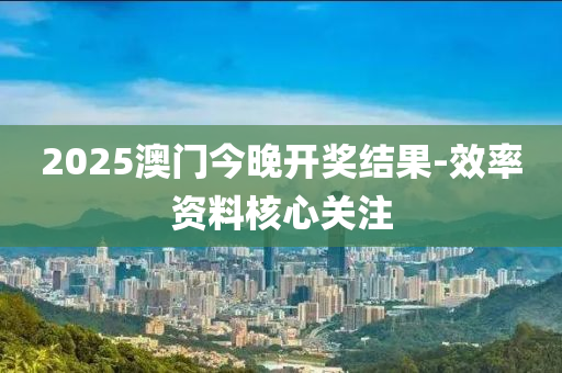 2025澳门今晚开奖结果-效率资料核心关注