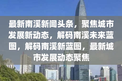 最新南溪新闻头条，聚焦城市发展新动态，解码南溪未来蓝图，解码南溪新蓝图，最新城市发展动态聚焦