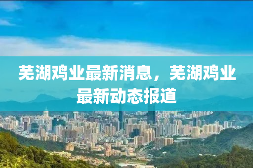 芜湖鸡业最新消息，芜湖鸡业最新动态报道