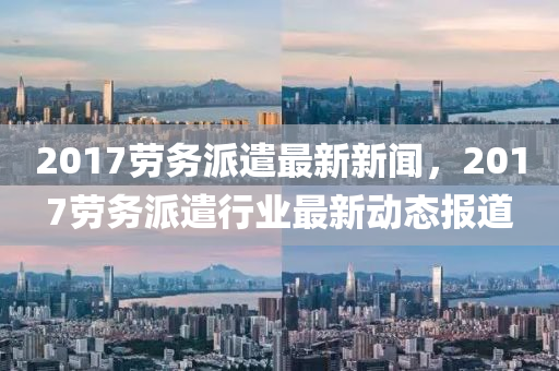 2017劳务派遣最新新闻，2017劳务派遣行业最新动态报道