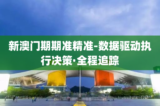 新澳门期期准精准-数据驱动执行决策·全程追踪