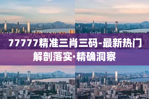 77777精准三肖三码-最新热门解剖落实·精确洞察