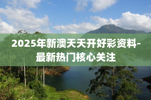 2025年新澳天天开好彩资料-最新热门核心关注
