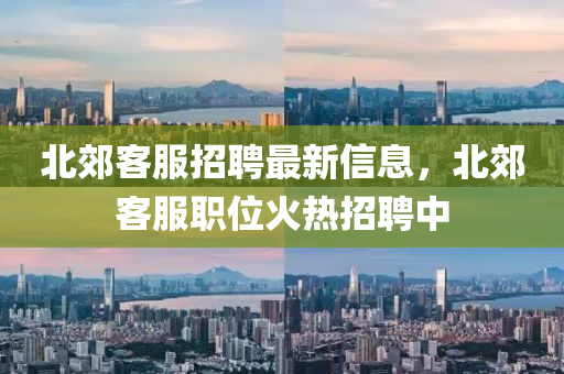 北郊客服招聘最新信息，北郊客服职位火热招聘中