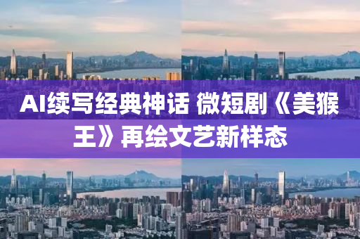 AI续写经典神话 微短剧《美猴王》再绘文艺新样态