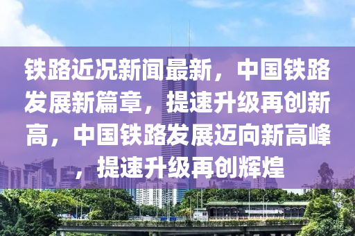 铁路近况新闻最新，中国铁路发展新篇章，提速升级再创新高，中国铁路发展迈向新高峰，提速升级再创辉煌