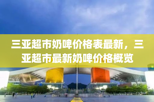 三亚超市奶啤价格表最新，三亚超市最新奶啤价格概览