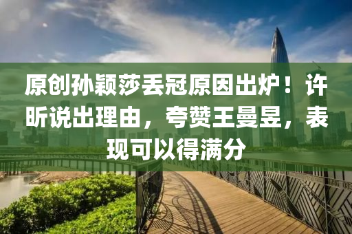 原创孙颖莎丢冠原因出炉！许昕说出理由，夸赞王曼昱，表现可以得满分