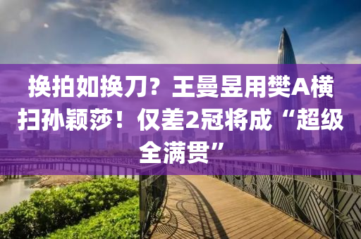 换拍如换刀？王曼昱用樊A横扫孙颖莎！仅差2冠将成“超级全满贯”