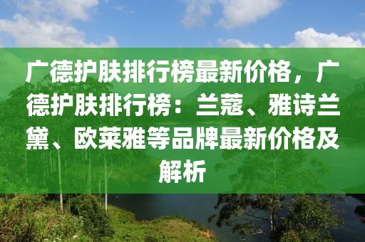 广德护肤排行榜最新价格，广德护肤排行榜：兰蔻、雅诗兰黛、欧莱雅等品牌最新价格及解析