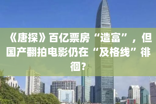 《唐探》百亿票房“造富”，但国产翻拍电影仍在“及格线”徘徊？