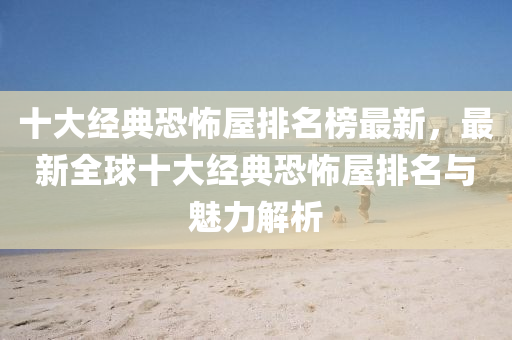 十大经典恐怖屋排名榜最新，最新全球十大经典恐怖屋排名与魅力解析