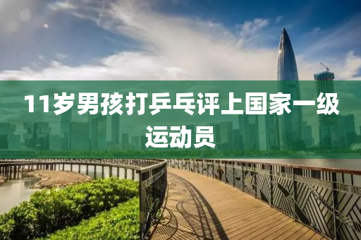 11岁男孩打乒乓评上国家一级运动员