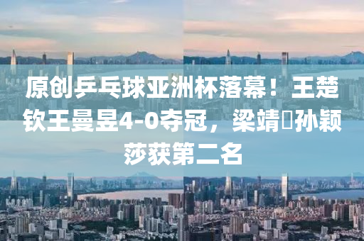 原创乒乓球亚洲杯落幕！王楚钦王曼昱4-0夺冠，梁靖崑孙颖莎获第二名