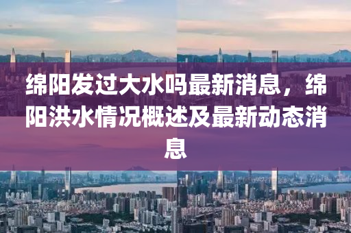 绵阳发过大水吗最新消息，绵阳洪水情况概述及最新动态消息