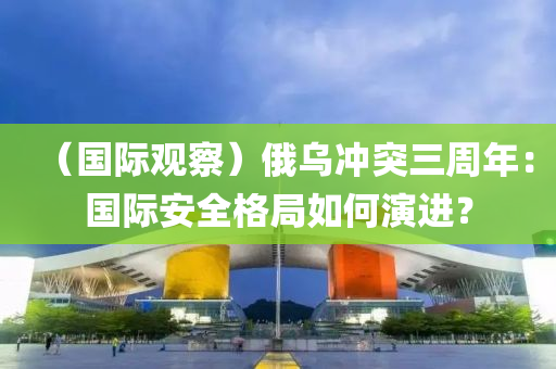 （国际观察）俄乌冲突三周年：国际安全格局如何演进？