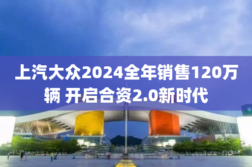 上汽大众2024全年销售120万辆 开启合资2.0新时代