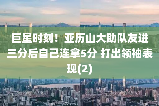 巨星时刻！亚历山大助队友进三分后自己连拿5分 打出领袖表现(2)