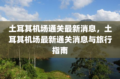 土耳其机场通关最新消息，土耳其机场最新通关消息与旅行指南