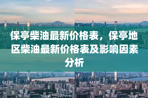 保亭柴油最新价格表，保亭地区柴油最新价格表及影响因素分析