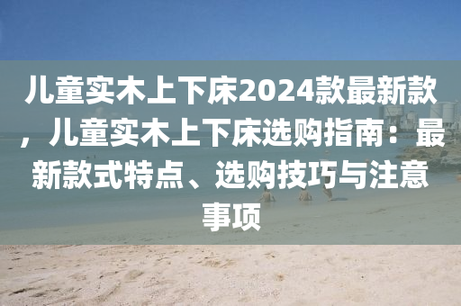 儿童实木上下床2024款最新款，儿童实木上下床选购指南：最新款式特点、选购技巧与注意事项