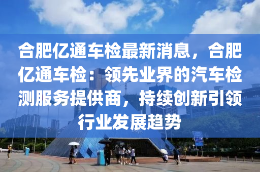 合肥亿通车检最新消息，合肥亿通车检：领先业界的汽车检测服务提供商，持续创新引领行业发展趋势