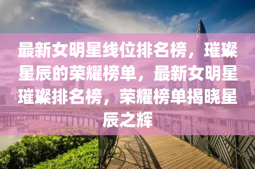最新女明星线位排名榜，璀璨星辰的荣耀榜单，最新女明星璀璨排名榜，荣耀榜单揭晓星辰之辉