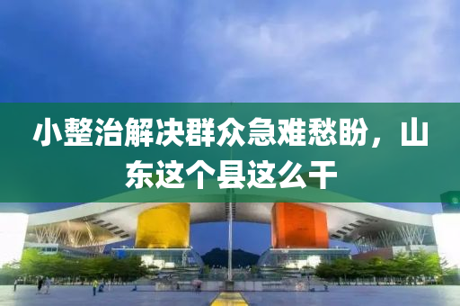 小整治解决群众急难愁盼，山东这个县这么干